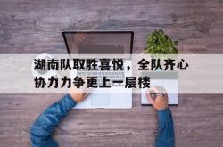 湖南队取胜喜悦，全队齐心协力力争更上一层楼的简单介绍